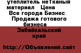 утеплитель неТканый материал › Цена ­ 100 - Все города Бизнес » Продажа готового бизнеса   . Забайкальский край